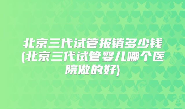 北京三代试管报销多少钱(北京三代试管婴儿哪个医院做的好)