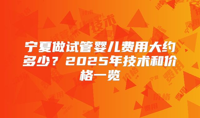 宁夏做试管婴儿费用大约多少？2025年技术和价格一览