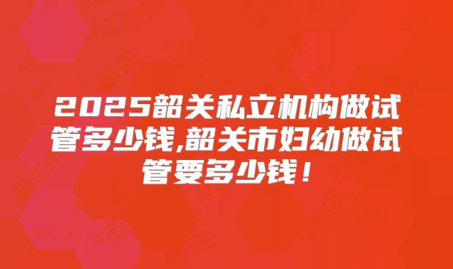 2025韶关私立机构做试管多少钱,韶关市妇幼做试管要多少钱！