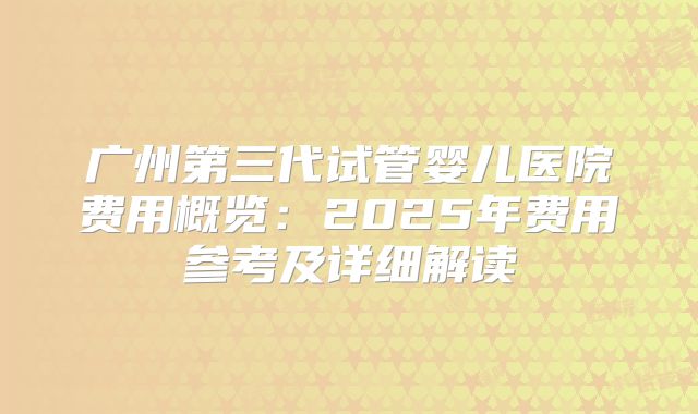 广州第三代试管婴儿医院费用概览：2025年费用参考及详细解读