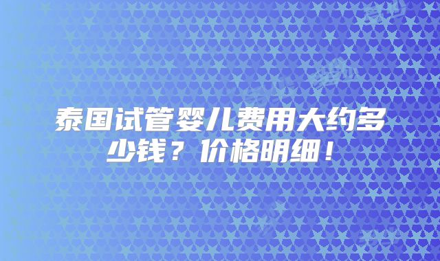 泰国试管婴儿费用大约多少钱？价格明细！