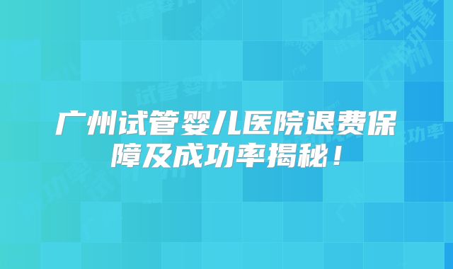 广州试管婴儿医院退费保障及成功率揭秘！