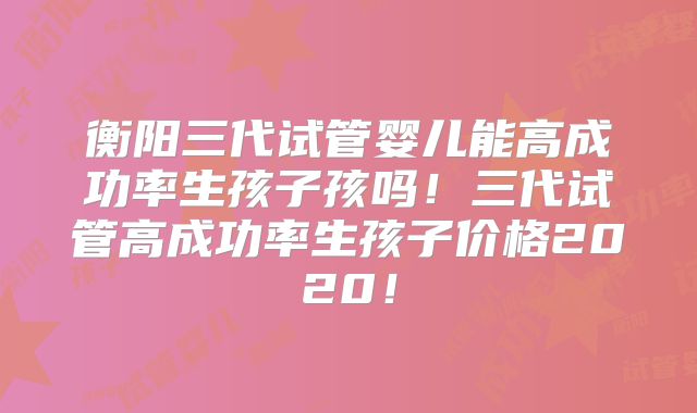 衡阳三代试管婴儿能高成功率生孩子孩吗！三代试管高成功率生孩子价格2020！