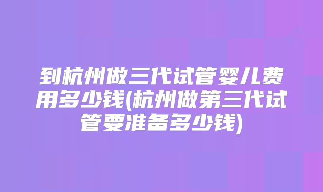 到杭州做三代试管婴儿费用多少钱(杭州做第三代试管要准备多少钱)