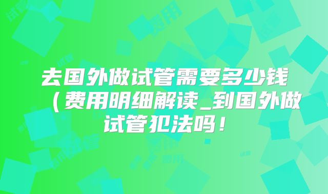 去国外做试管需要多少钱（费用明细解读_到国外做试管犯法吗！