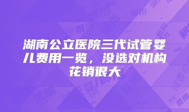 湖南公立医院三代试管婴儿费用一览，没选对机构花销很大