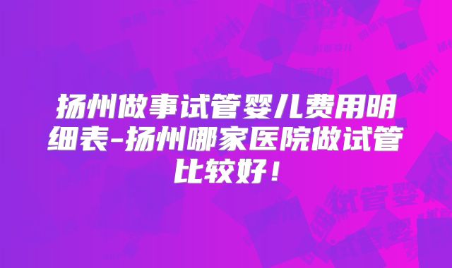扬州做事试管婴儿费用明细表-扬州哪家医院做试管比较好！