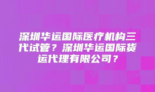 深圳华运国际医疗机构三代试管？深圳华运国际货运代理有限公司？