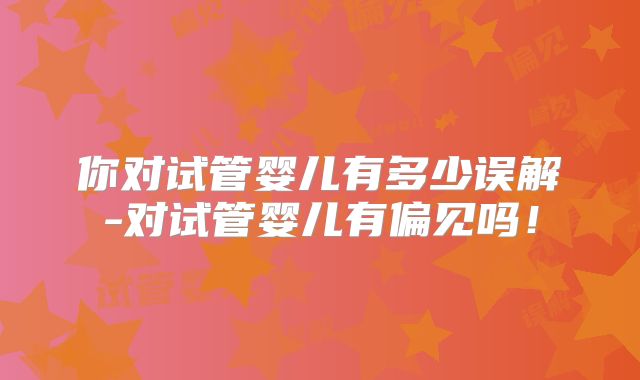 你对试管婴儿有多少误解-对试管婴儿有偏见吗!