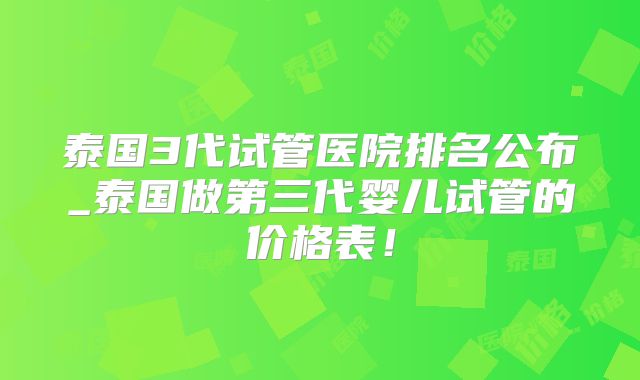 泰国3代试管医院排名公布_泰国做第三代婴儿试管的价格表！