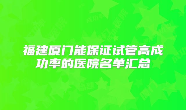 福建厦门能保证试管高成功率的医院名单汇总