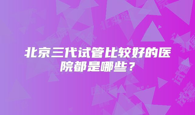 北京三代试管比较好的医院都是哪些？