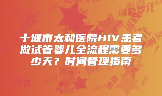 十堰市太和医院HIV患者做试管婴儿全流程需要多少天?时间管理指南