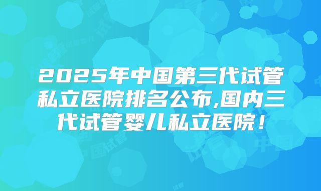 2025年中国第三代试管私立医院排名公布,国内三代试管婴儿私立医院！