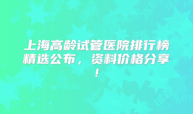 上海高龄试管医院排行榜精选公布，资料价格分享!