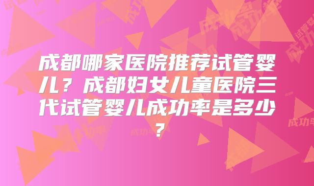 成都哪家医院推荐试管婴儿?成都妇女儿童医院三代试管婴儿成功率是多少?