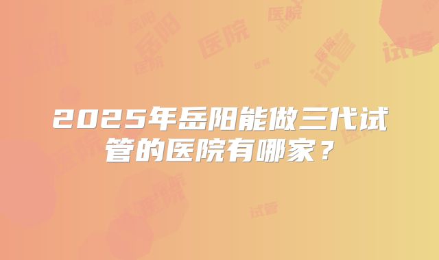 2025年岳阳能做三代试管的医院有哪家？