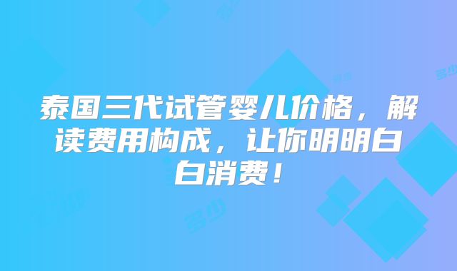 泰国三代试管婴儿价格，解读费用构成，让你明明白白消费！
