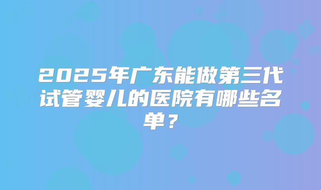 2025年广东能做第三代试管婴儿的医院有哪些名单?