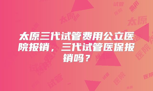 太原三代试管费用公立医院报销，三代试管医保报销吗？