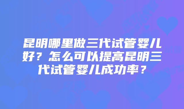 昆明哪里做三代试管婴儿好？怎么可以提高昆明三代试管婴儿成功率？