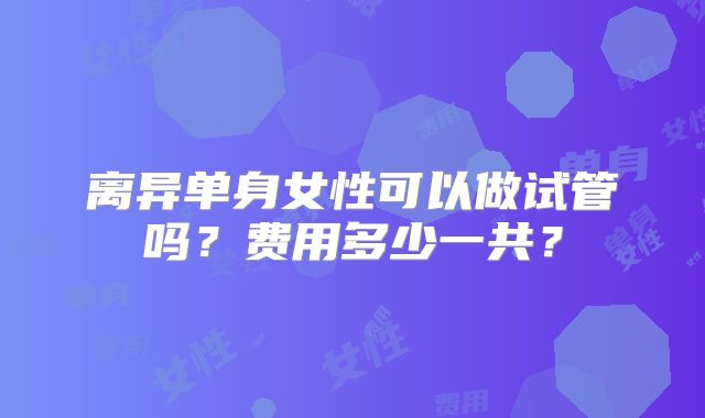 离异单身女性可以做试管吗?费用多少一共?