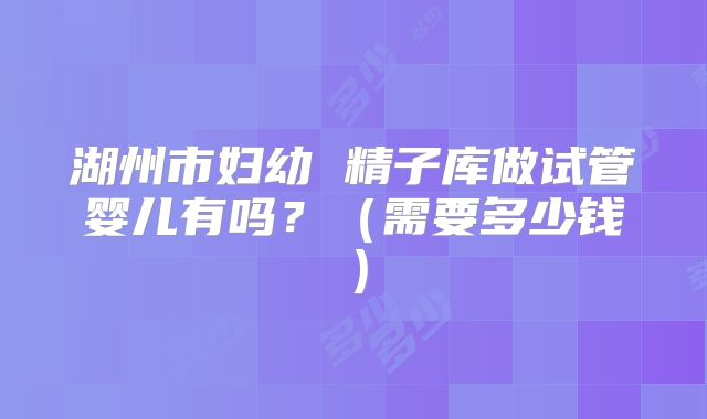 湖州市妇幼 精子库做试管婴儿有吗？（需要多少钱）