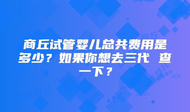 商丘试管婴儿总共费用是多少？如果你想去三代 查一下？
