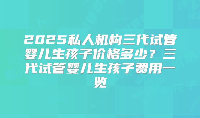 2025私人机构三代试管婴儿生孩子价格多少？三代试管婴儿生孩子费用一览
