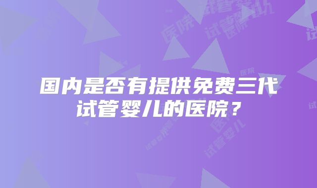 国内是否有提供免费三代试管婴儿的医院？