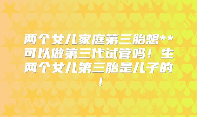 两个女儿家庭第三胎想**可以做第三代试管吗!生两个女儿第三胎是儿子的!