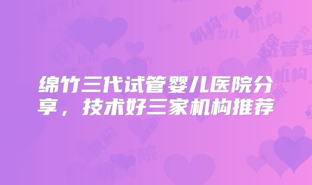 绵竹三代试管婴儿医院分享，技术好三家机构推荐