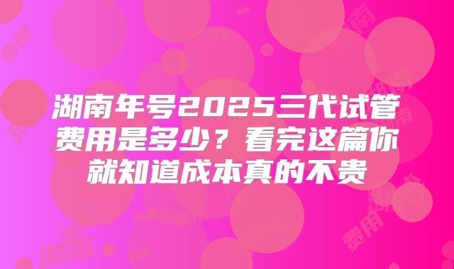 湖南年号2025三代试管费用是多少？看完这篇你就知道成本真的不贵
