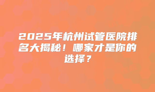 2025年杭州试管医院排名大揭秘！哪家才是你的选择？