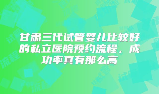 甘肃三代试管婴儿比较好的私立医院预约流程，成功率真有那么高