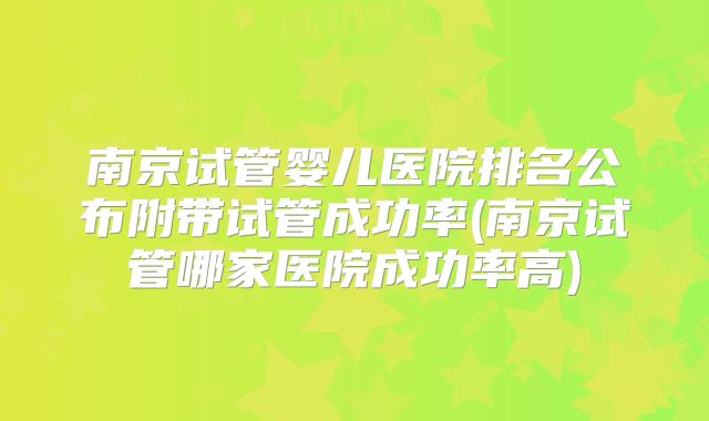 南京试管婴儿医院排名公布附带试管成功率(南京试管哪家医院成功率高)