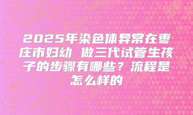 2025年染色体异常在枣庄市妇幼 做三代试管生孩子的步骤有哪些？流程是怎么样的