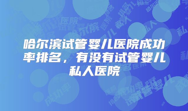 哈尔滨试管婴儿医院成功率排名，有没有试管婴儿私人医院
