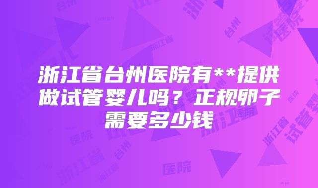 浙江省台州医院有**提供做试管婴儿吗？正规卵子需要多少钱