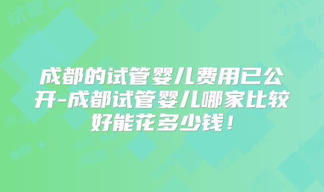 成都的试管婴儿费用已公开-成都试管婴儿哪家比较好能花多少钱！