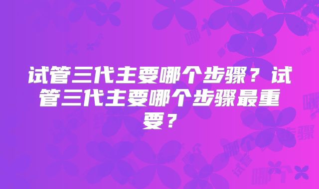 试管三代主要哪个步骤?试管三代主要哪个步骤最重要?
