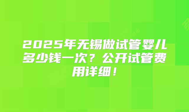 2025年无锡做试管婴儿多少钱一次?公开试管费用详细!