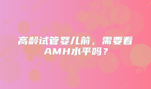 高龄试管婴儿前，需要看AMH水平吗？