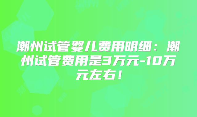 潮州试管婴儿费用明细：潮州试管费用是3万元-10万元左右！