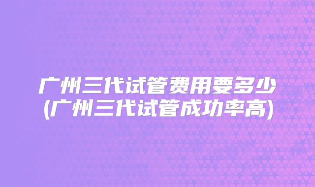 广州三代试管费用要多少(广州三代试管成功率高)