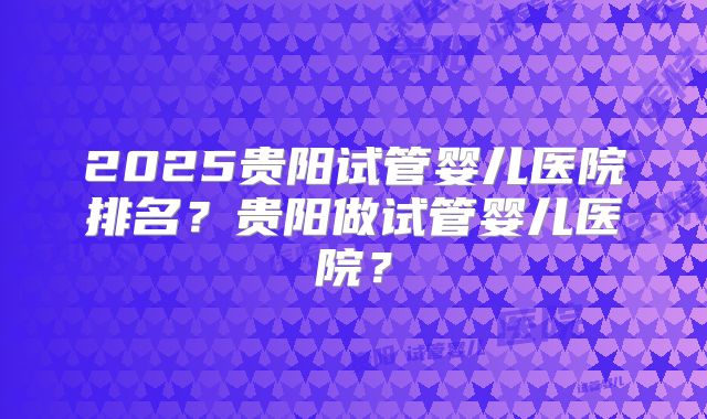 2025贵阳试管婴儿医院排名？贵阳做试管婴儿医院？