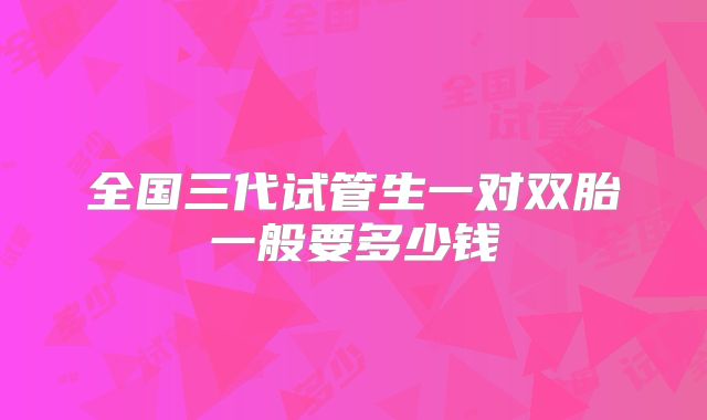 全国三代试管生一对双胎一般要多少钱