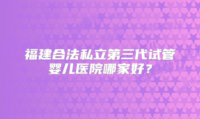 福建合法私立第三代试管婴儿医院哪家好?