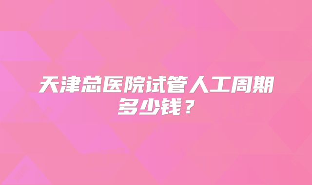 天津总医院试管人工周期多少钱？