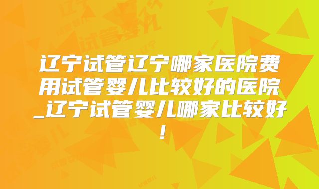 辽宁试管辽宁哪家医院费用试管婴儿比较好的医院_辽宁试管婴儿哪家比较好!